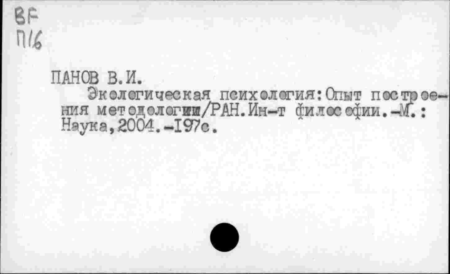 ﻿Ш4
ПАНОВ В. И.
Экологическая психология:Опыт построе ния методологии/РАН.Ин-т философии.-М.: Наука, 2004.-197с.